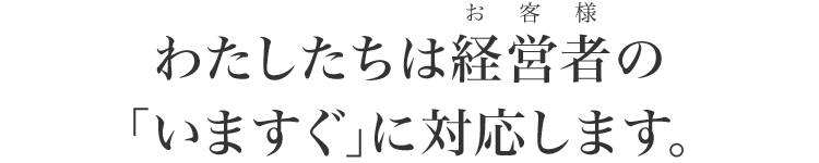 わたしたちは経営者の｢いますぐ｣に対応します｡